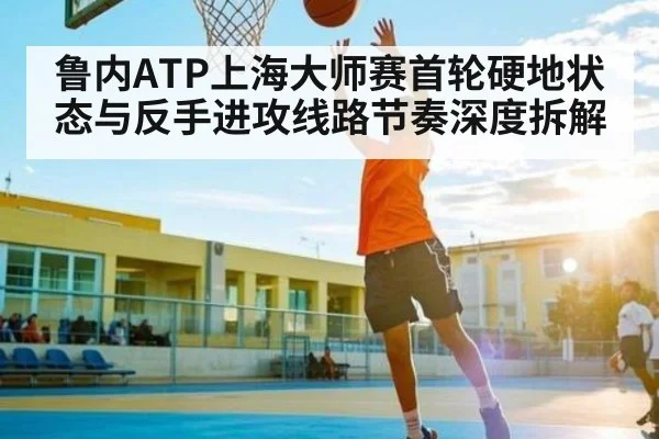 鲁内ATP上海大师赛首轮硬地状态与反手进攻线路节奏深度拆解