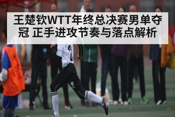 王楚钦WTT年终总决赛男单夺冠 正手进攻节奏与落点解析
