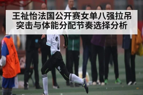 王祉怡法国公开赛女单八强拉吊突击与体能分配节奏选择分析